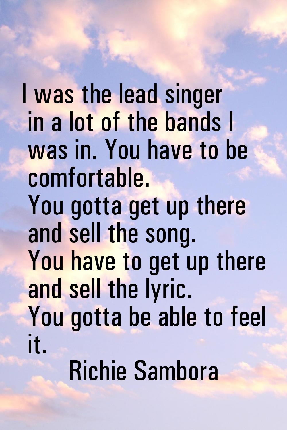 I was the lead singer in a lot of the bands I was in. You have to be comfortable. You gotta get up 