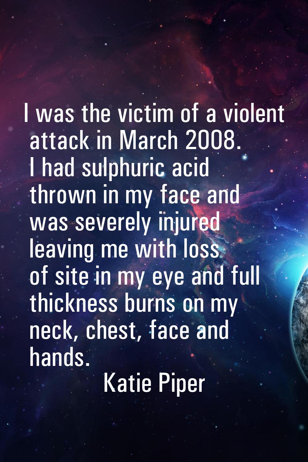 I was the victim of a violent attack in March 2008. I had sulphuric acid thrown in my face and was 