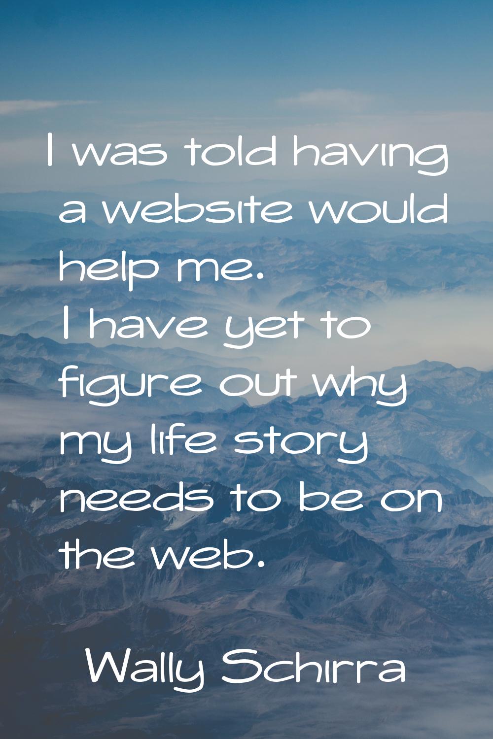 I was told having a website would help me. I have yet to figure out why my life story needs to be o