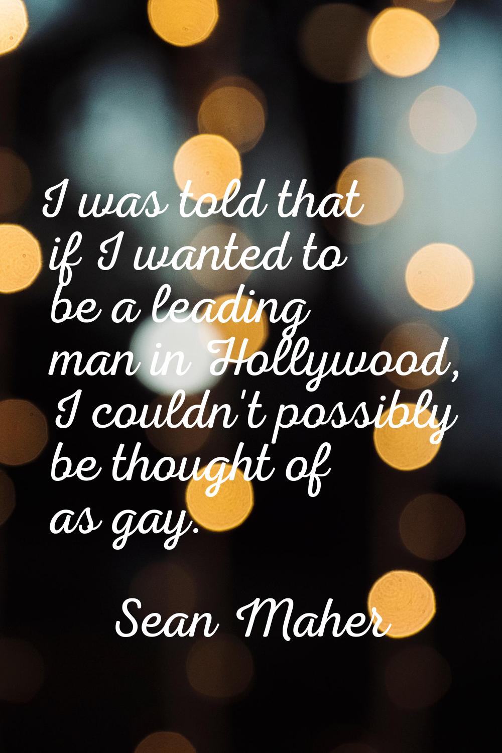 I was told that if I wanted to be a leading man in Hollywood, I couldn't possibly be thought of as 