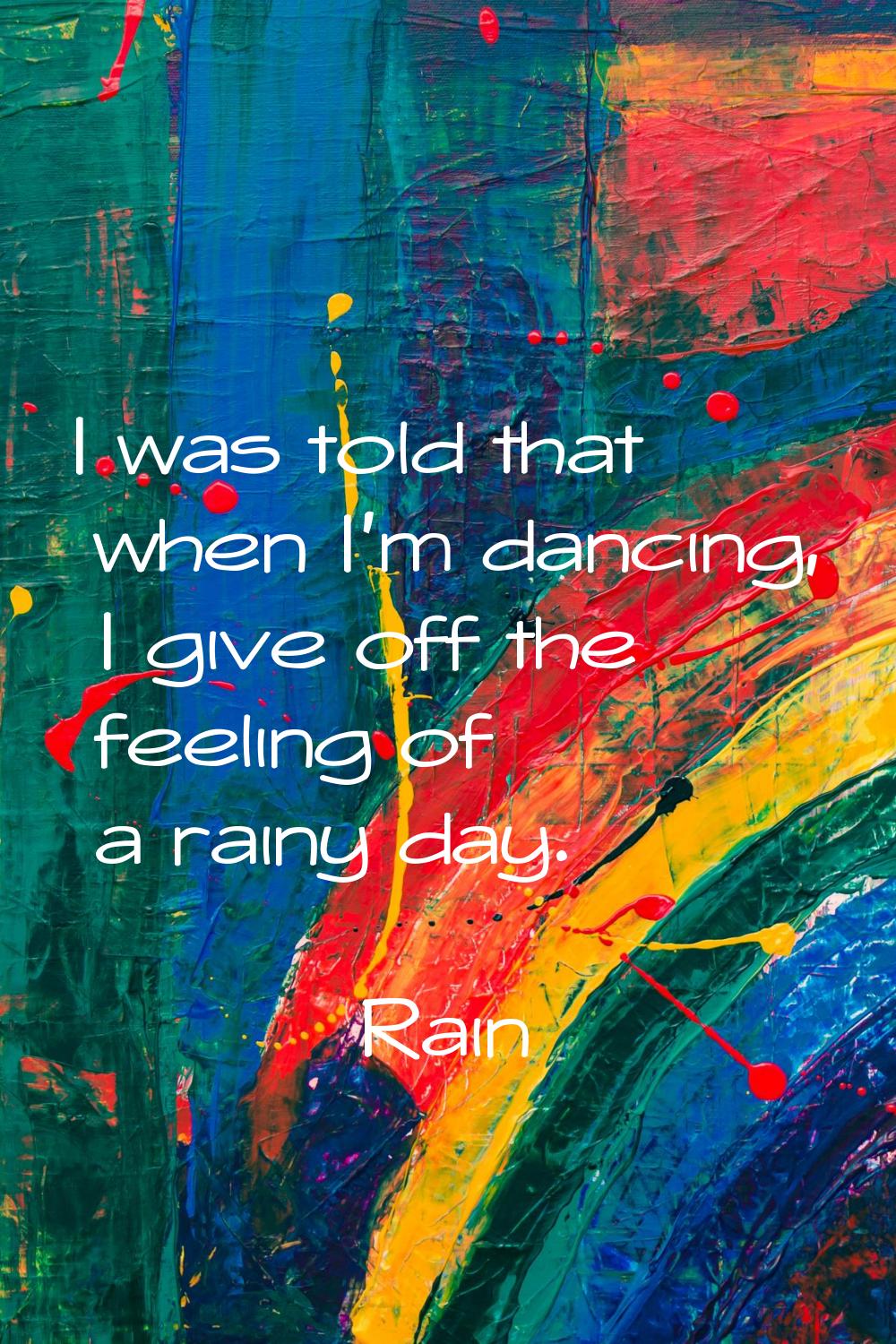 I was told that when I'm dancing, I give off the feeling of a rainy day.