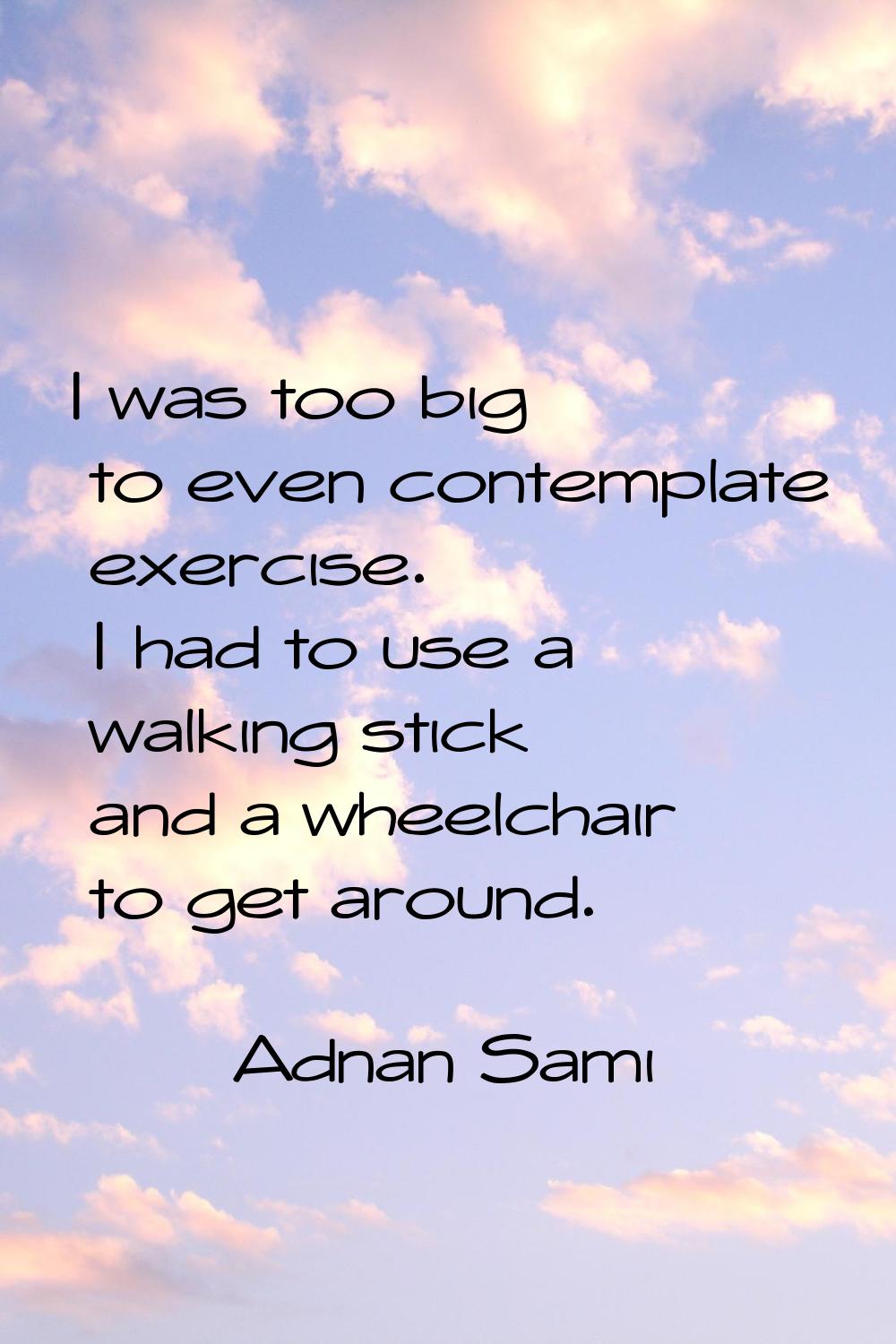 I was too big to even contemplate exercise. I had to use a walking stick and a wheelchair to get ar