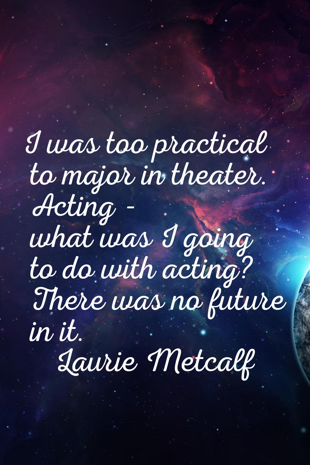 I was too practical to major in theater. Acting - what was I going to do with acting? There was no 