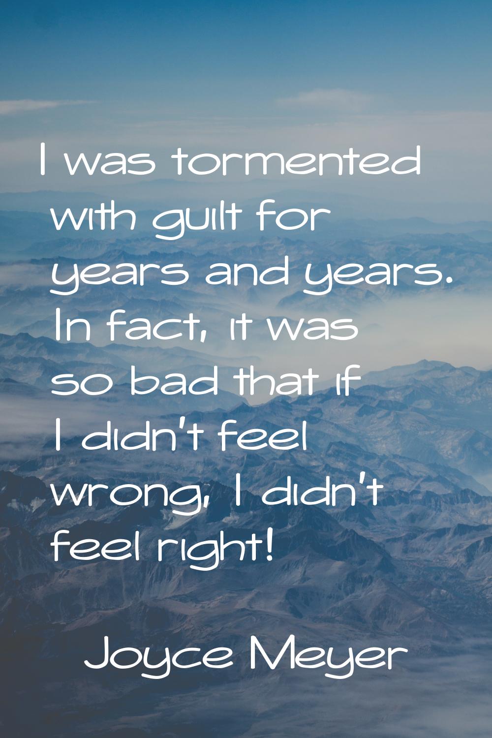 I was tormented with guilt for years and years. In fact, it was so bad that if I didn't feel wrong,