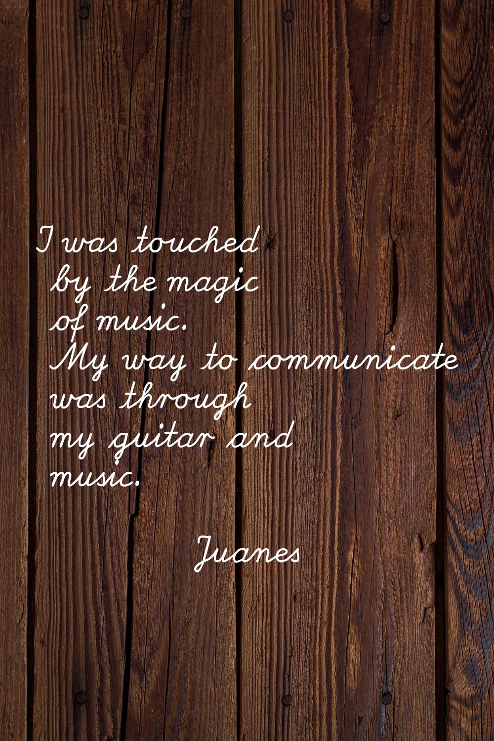I was touched by the magic of music. My way to communicate was through my guitar and music.