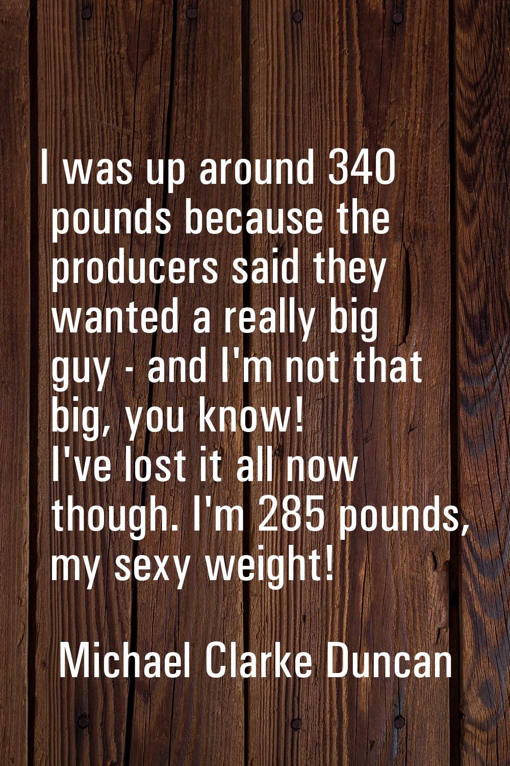 I was up around 340 pounds because the producers said they wanted a really big guy - and I'm not th