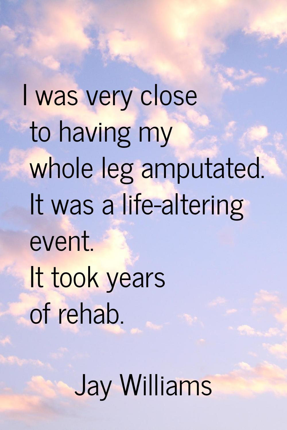 I was very close to having my whole leg amputated. It was a life-altering event. It took years of r