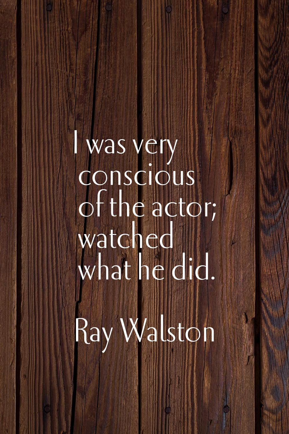 I was very conscious of the actor; watched what he did.