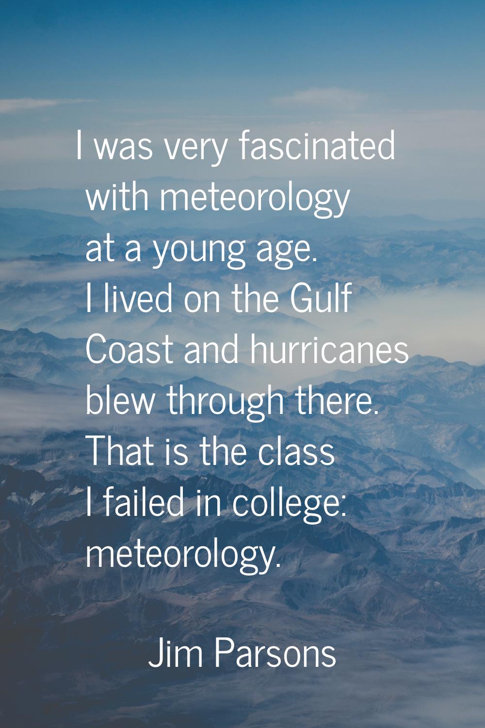 I was very fascinated with meteorology at a young age. I lived on the Gulf Coast and hurricanes ble