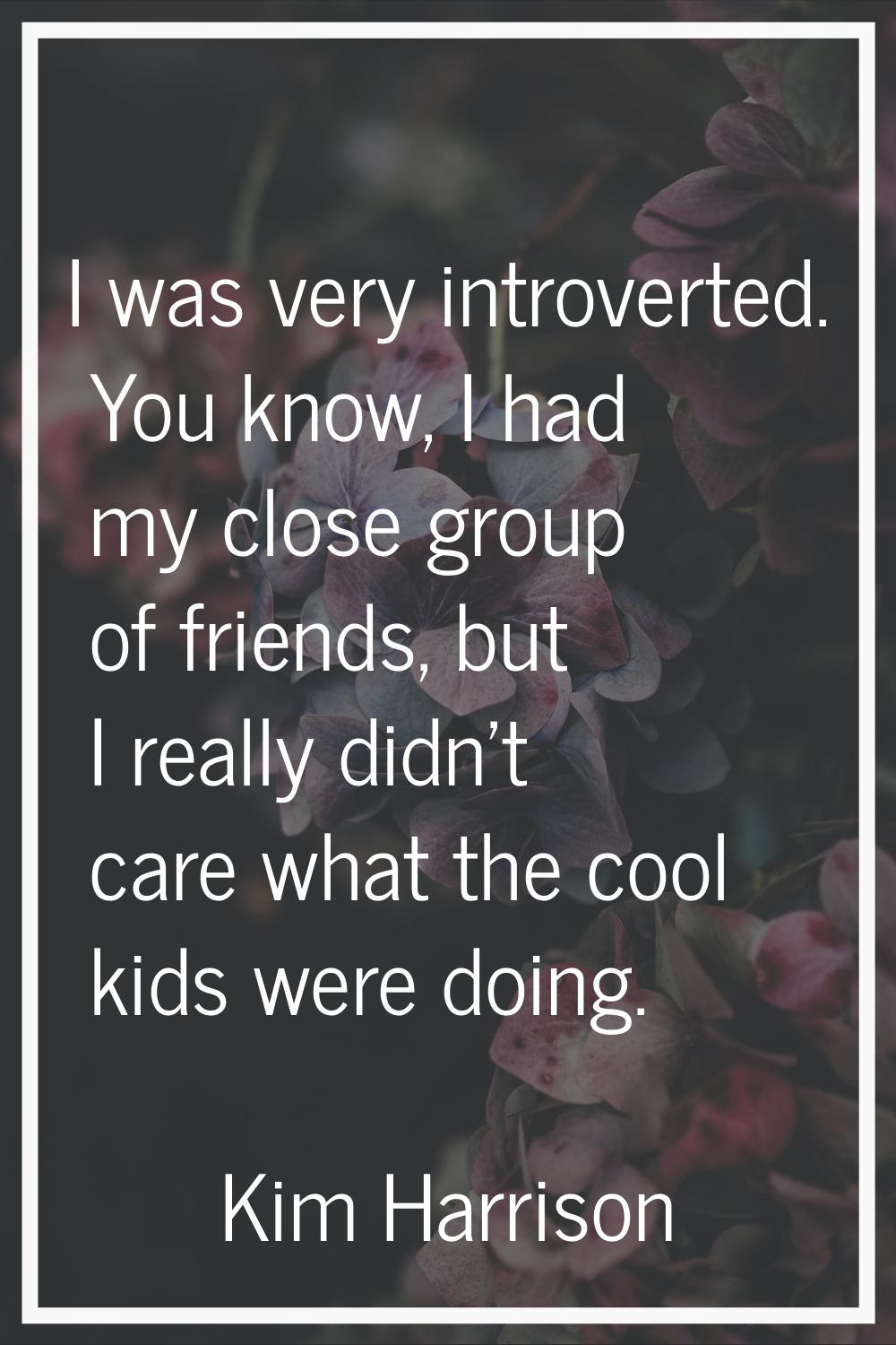 I was very introverted. You know, I had my close group of friends, but I really didn't care what th