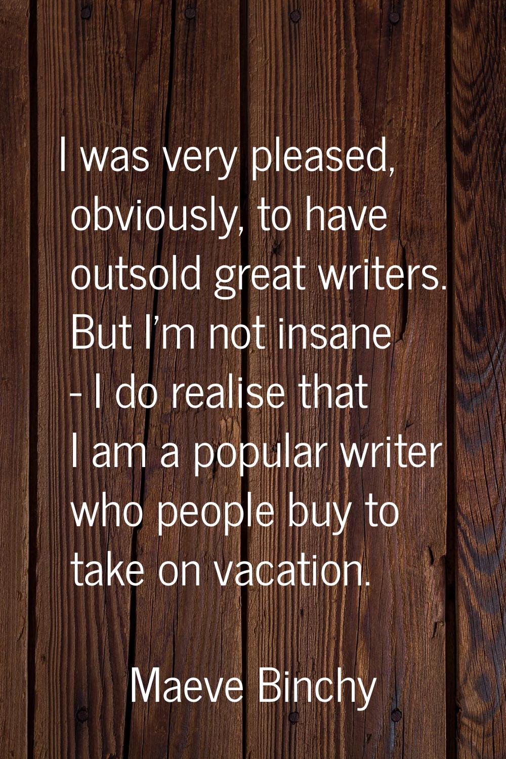 I was very pleased, obviously, to have outsold great writers. But I'm not insane - I do realise tha