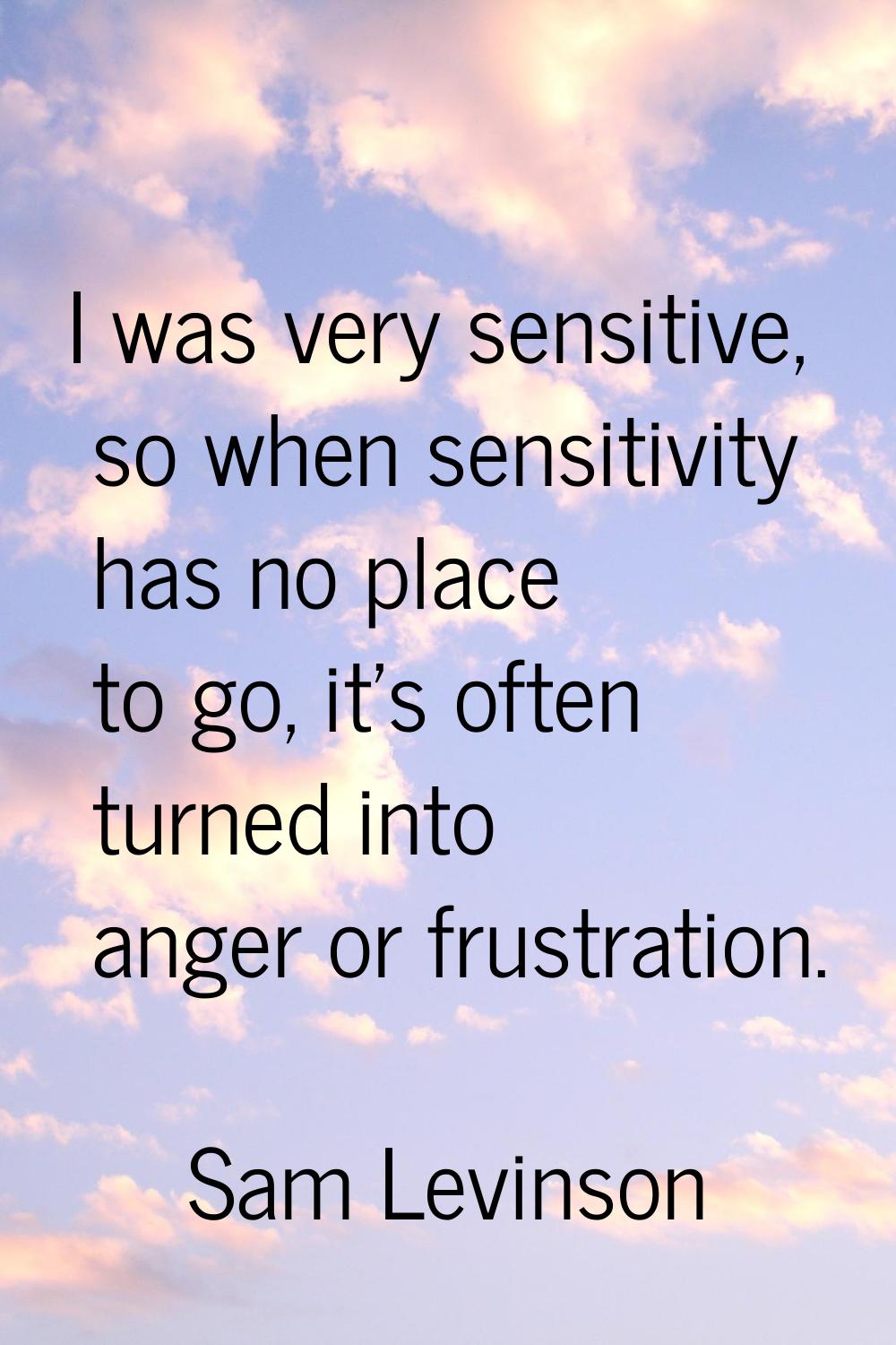 I was very sensitive, so when sensitivity has no place to go, it’s often turned into anger or frust