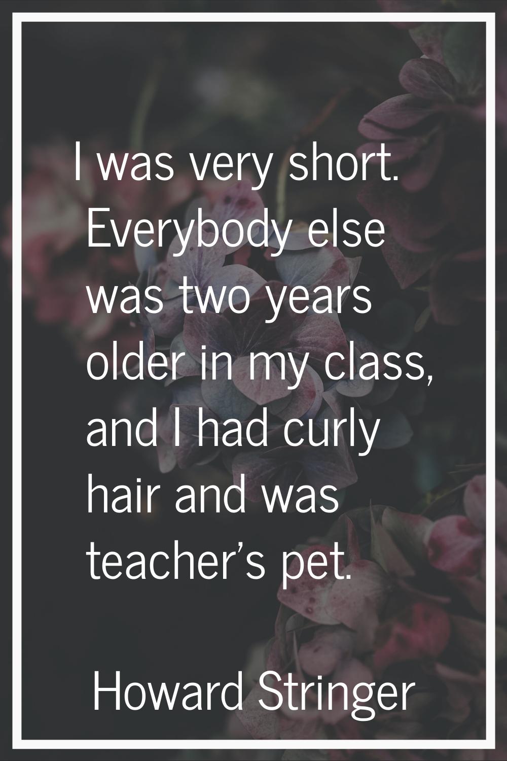 I was very short. Everybody else was two years older in my class, and I had curly hair and was teac