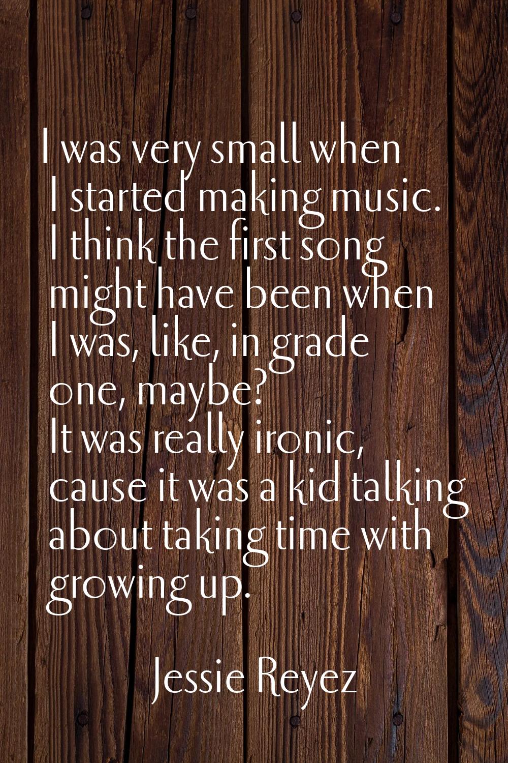 I was very small when I started making music. I think the first song might have been when I was, li