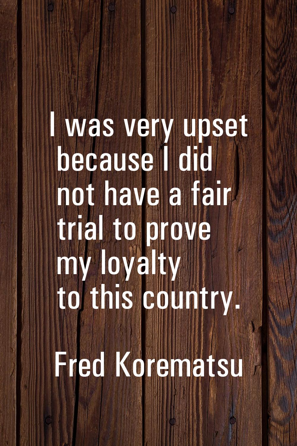 I was very upset because I did not have a fair trial to prove my loyalty to this country.