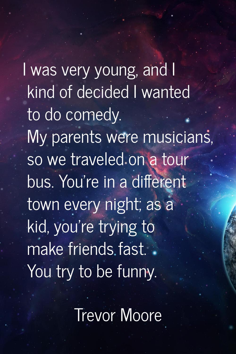 I was very young, and I kind of decided I wanted to do comedy. My parents were musicians, so we tra
