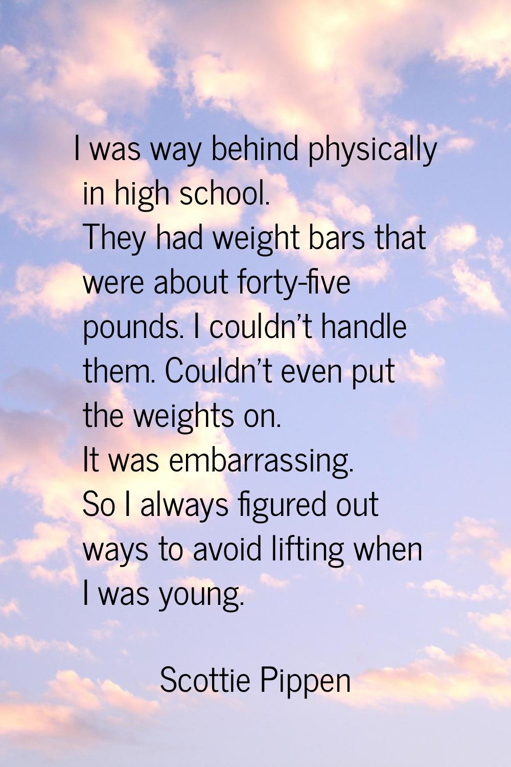 I was way behind physically in high school. They had weight bars that were about forty-five pounds.