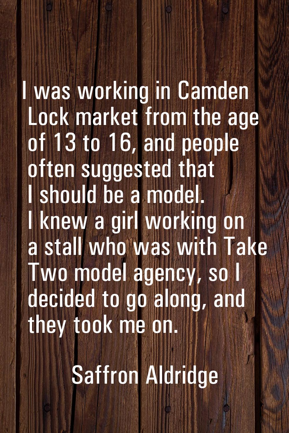 I was working in Camden Lock market from the age of 13 to 16, and people often suggested that I sho