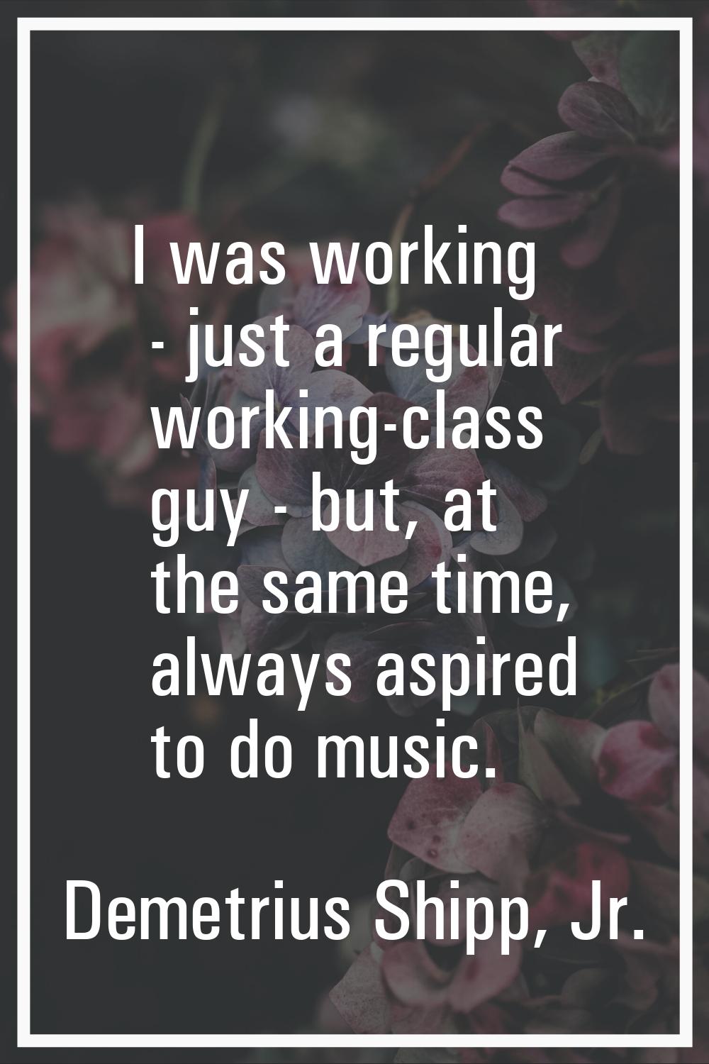 I was working - just a regular working-class guy - but, at the same time, always aspired to do musi