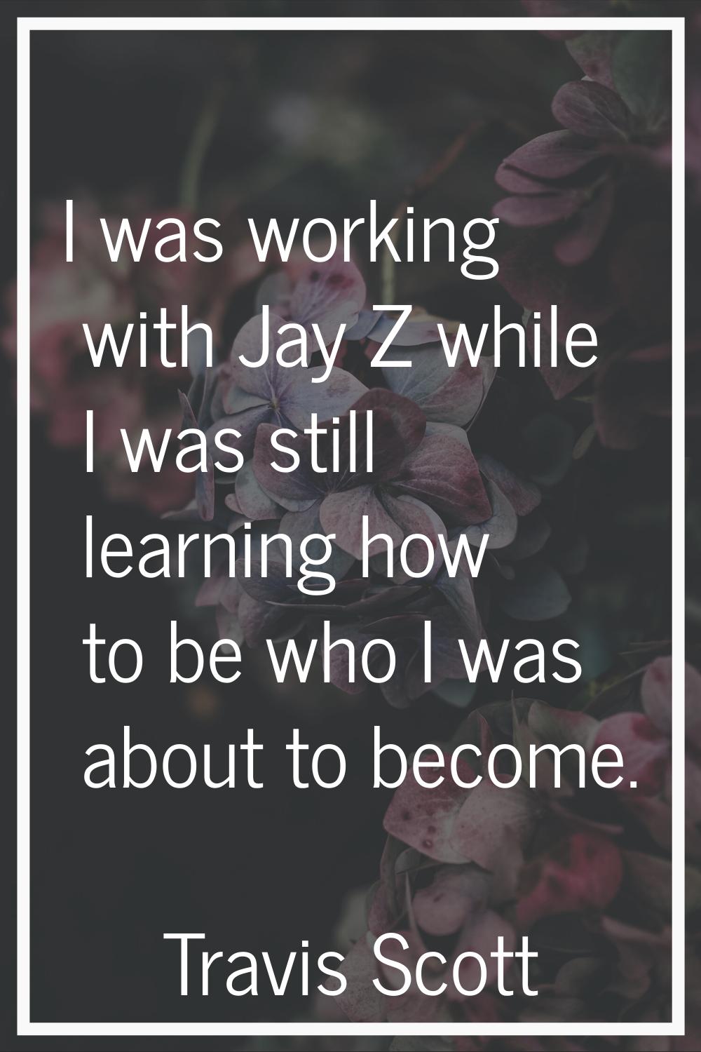 I was working with Jay Z while I was still learning how to be who I was about to become.