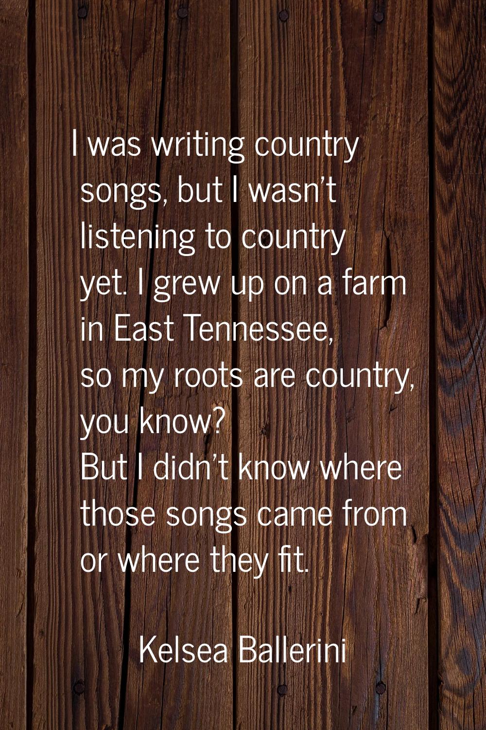 I was writing country songs, but I wasn't listening to country yet. I grew up on a farm in East Ten