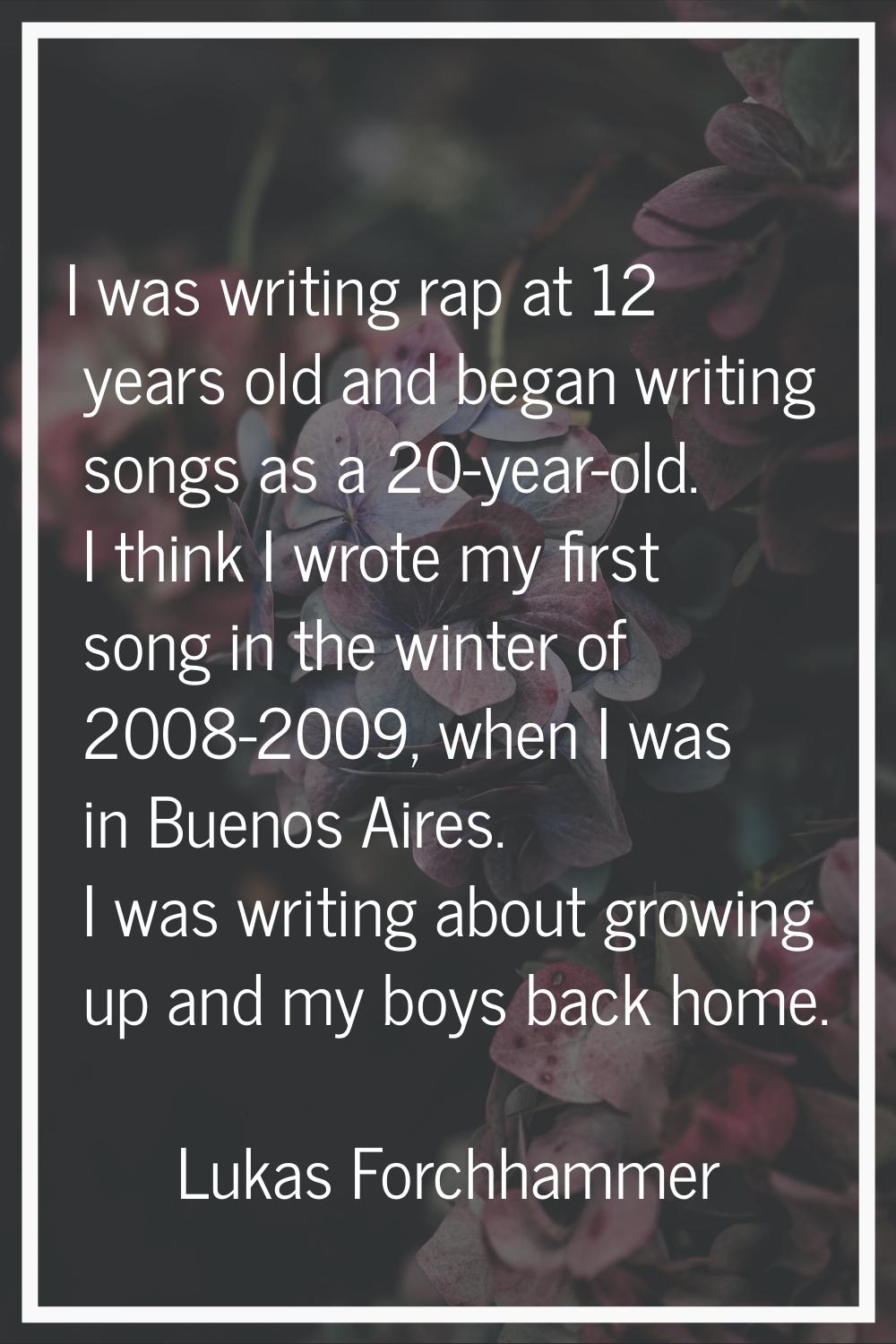 I was writing rap at 12 years old and began writing songs as a 20-year-old. I think I wrote my firs
