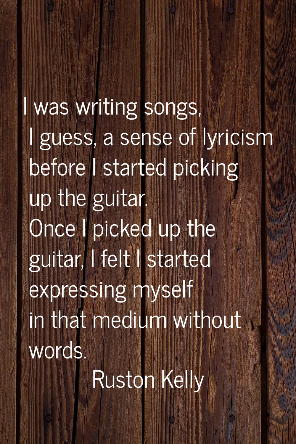 I was writing songs, I guess, a sense of lyricism before I started picking up the guitar. Once I pi