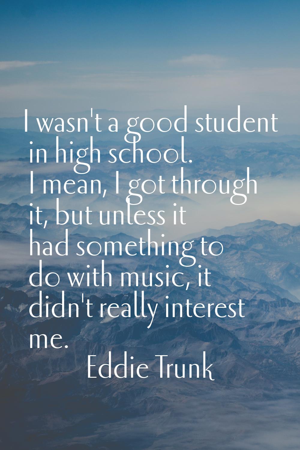 I wasn't a good student in high school. I mean, I got through it, but unless it had something to do