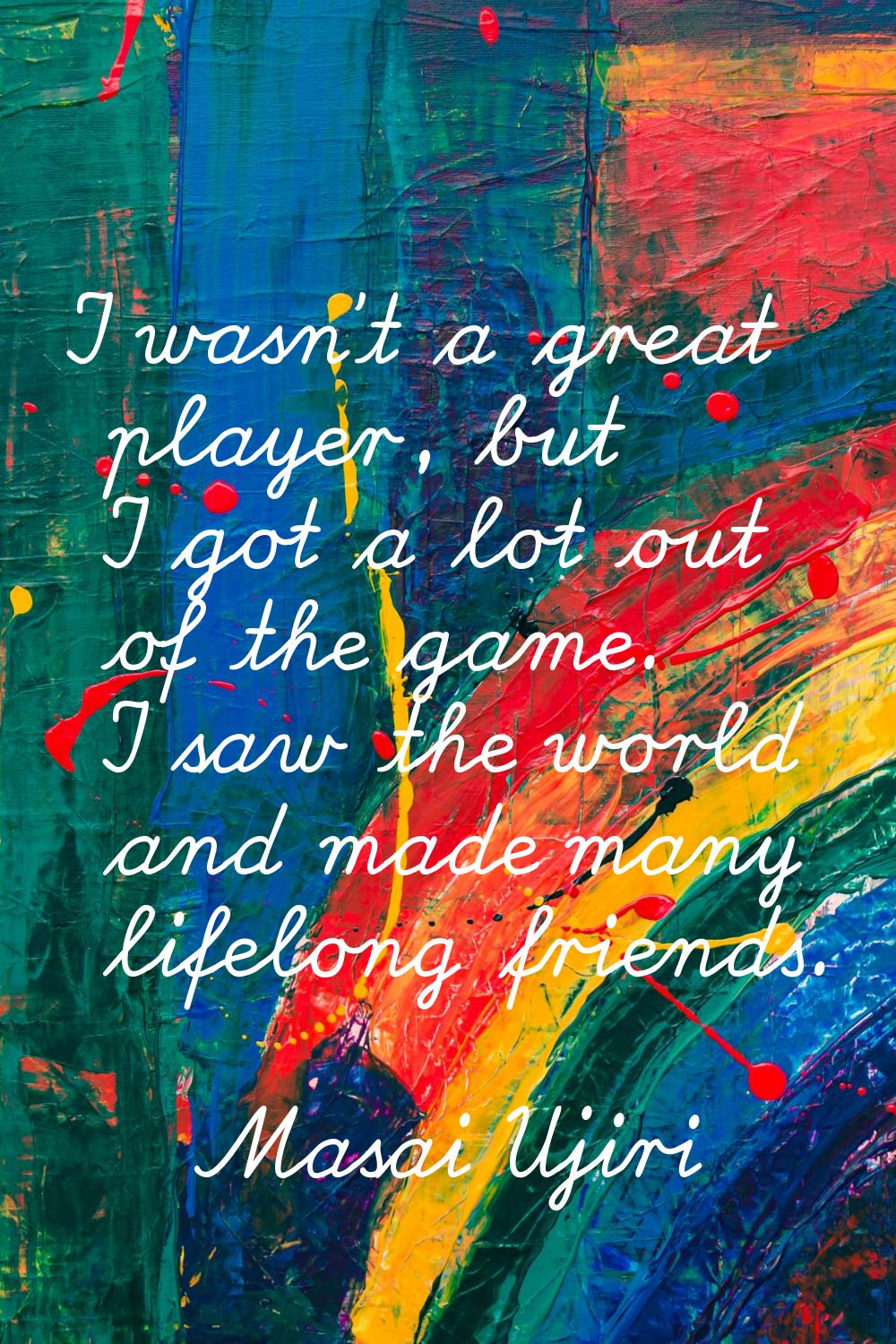 I wasn't a great player, but I got a lot out of the game. I saw the world and made many lifelong fr
