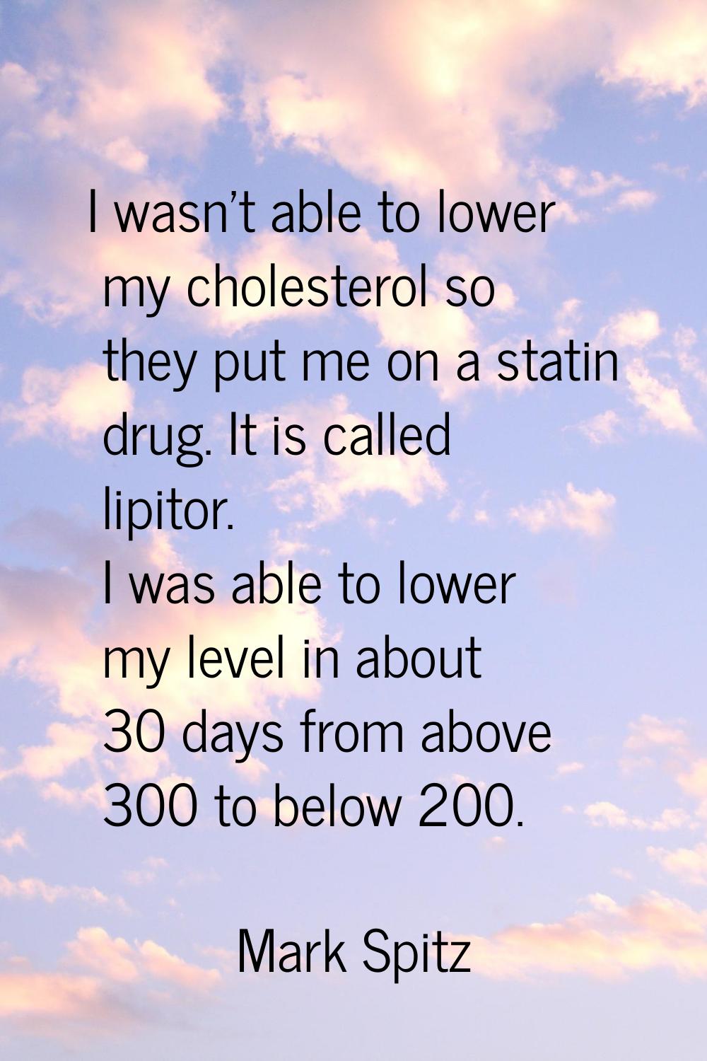 I wasn't able to lower my cholesterol so they put me on a statin drug. It is called lipitor. I was 