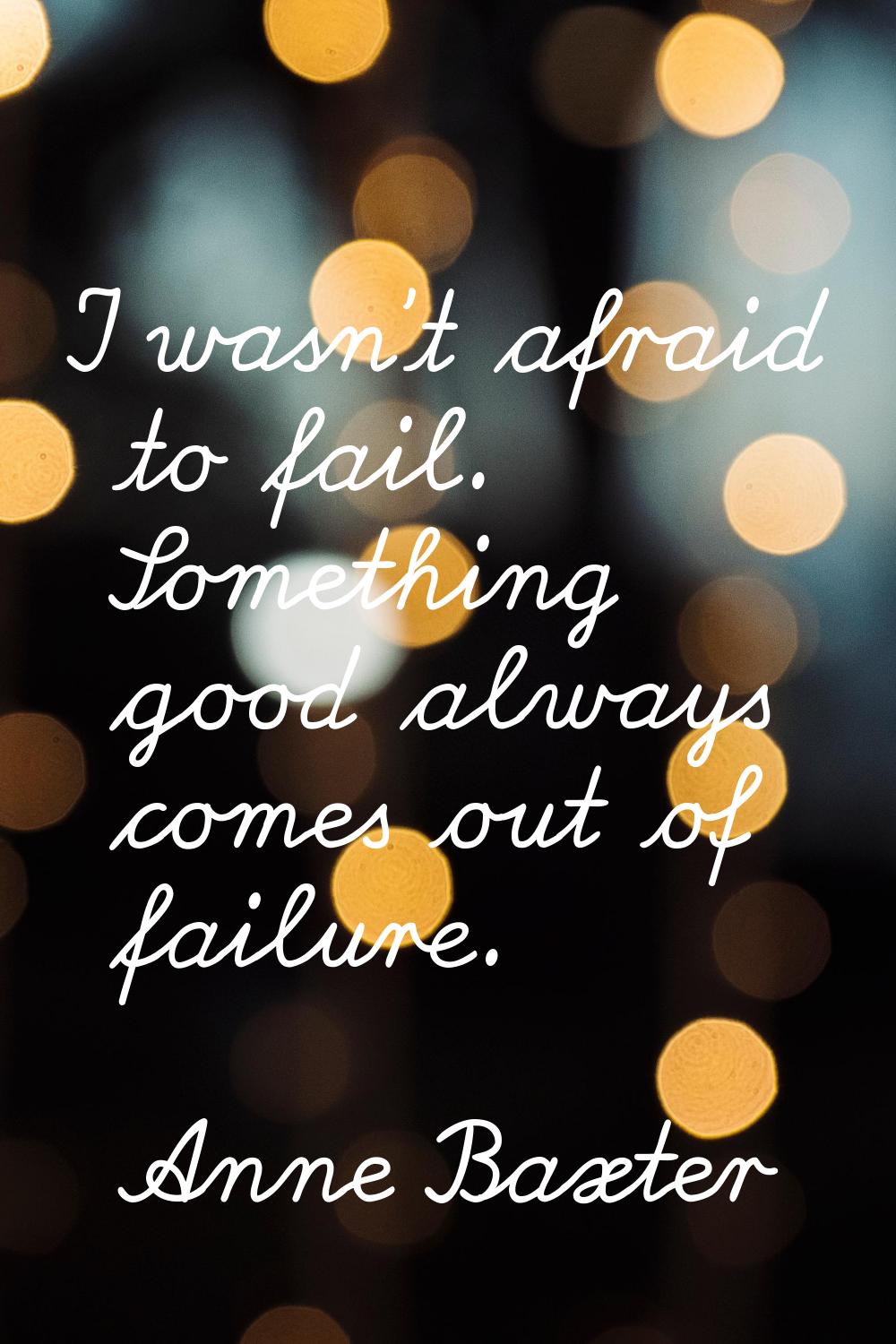 I wasn't afraid to fail. Something good always comes out of failure.