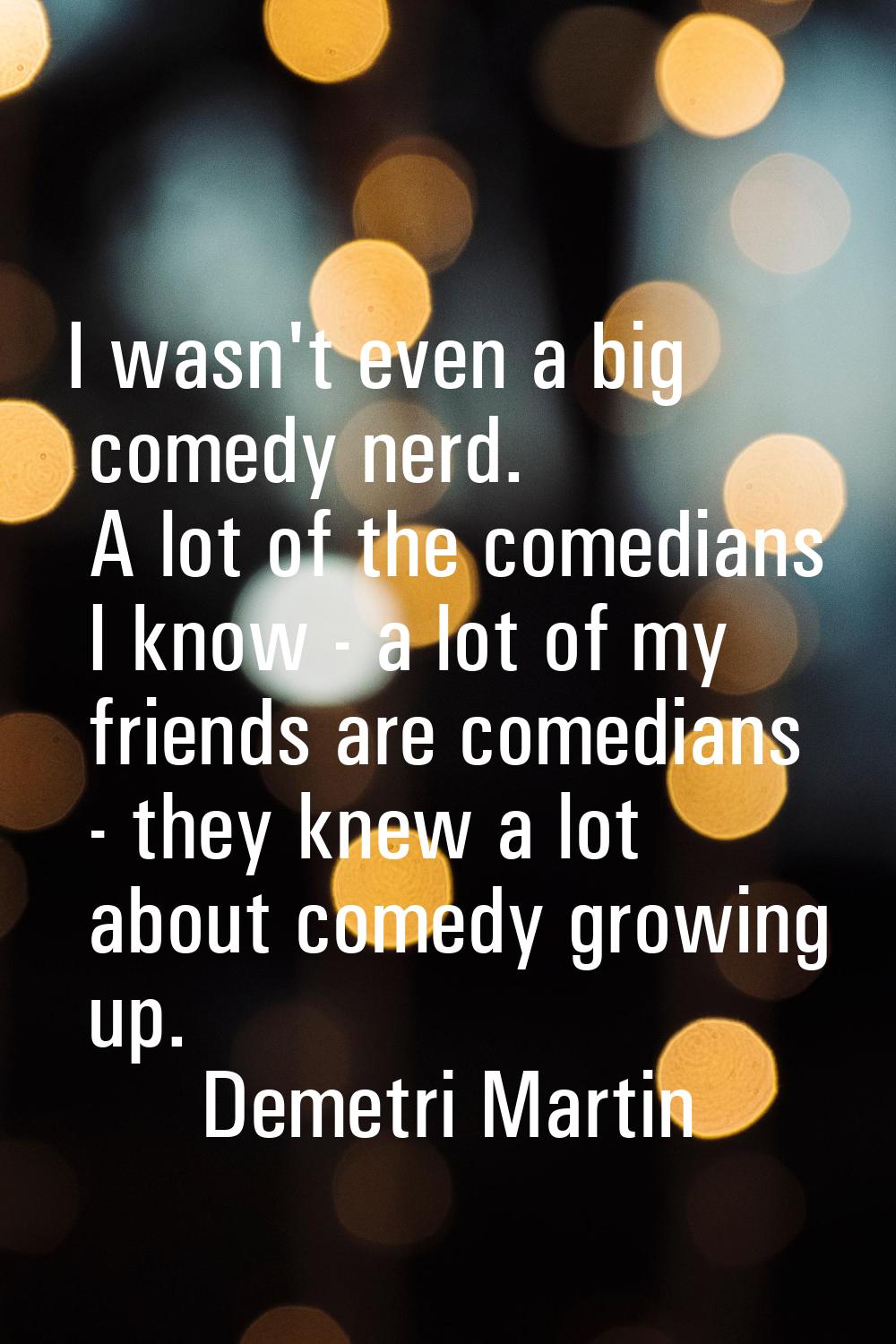 I wasn't even a big comedy nerd. A lot of the comedians I know - a lot of my friends are comedians 