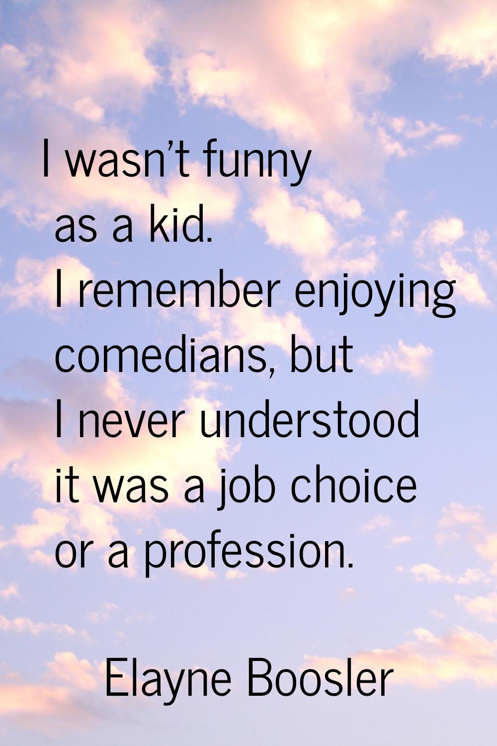 I wasn't funny as a kid. I remember enjoying comedians, but I never understood it was a job choice 