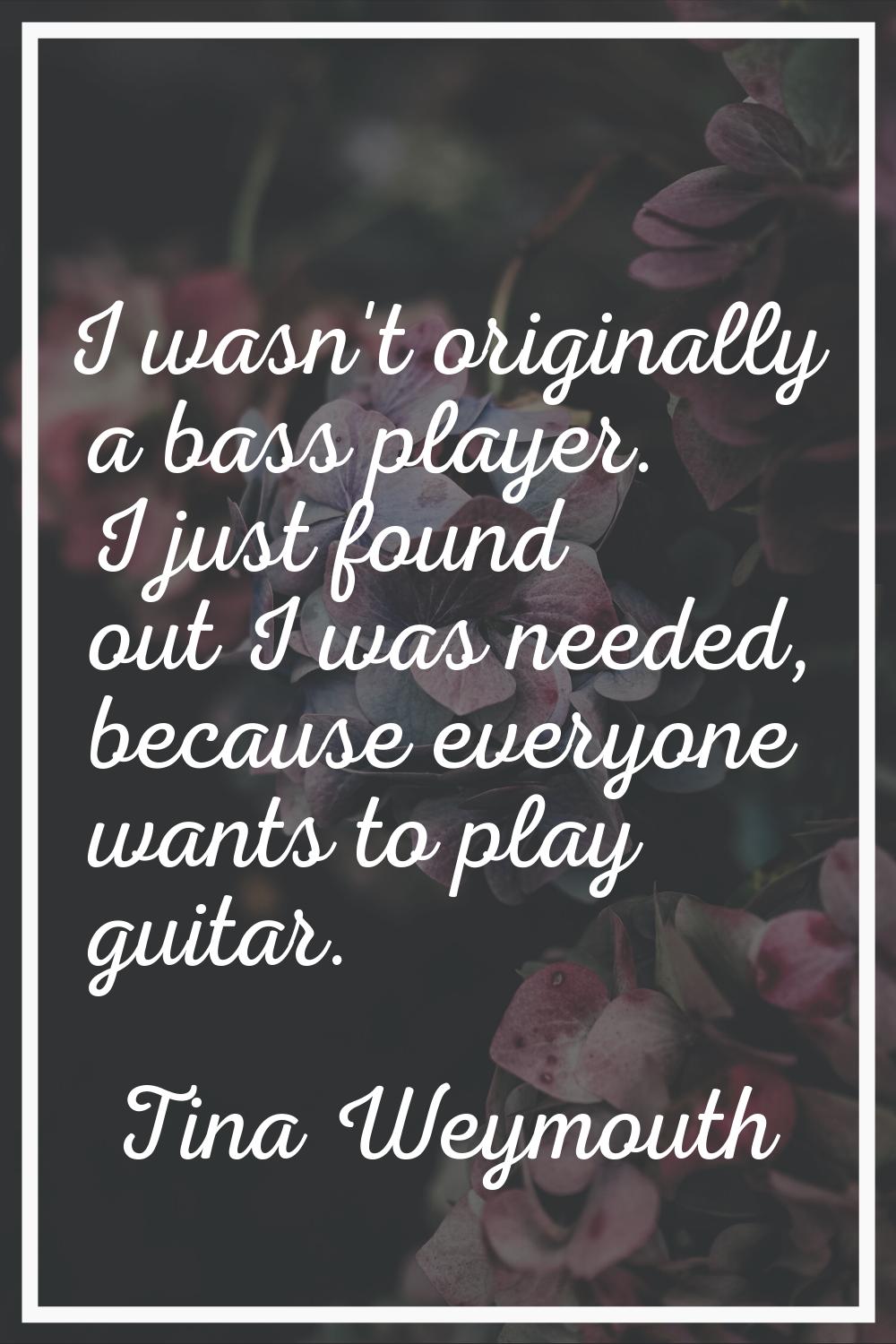 I wasn't originally a bass player. I just found out I was needed, because everyone wants to play gu