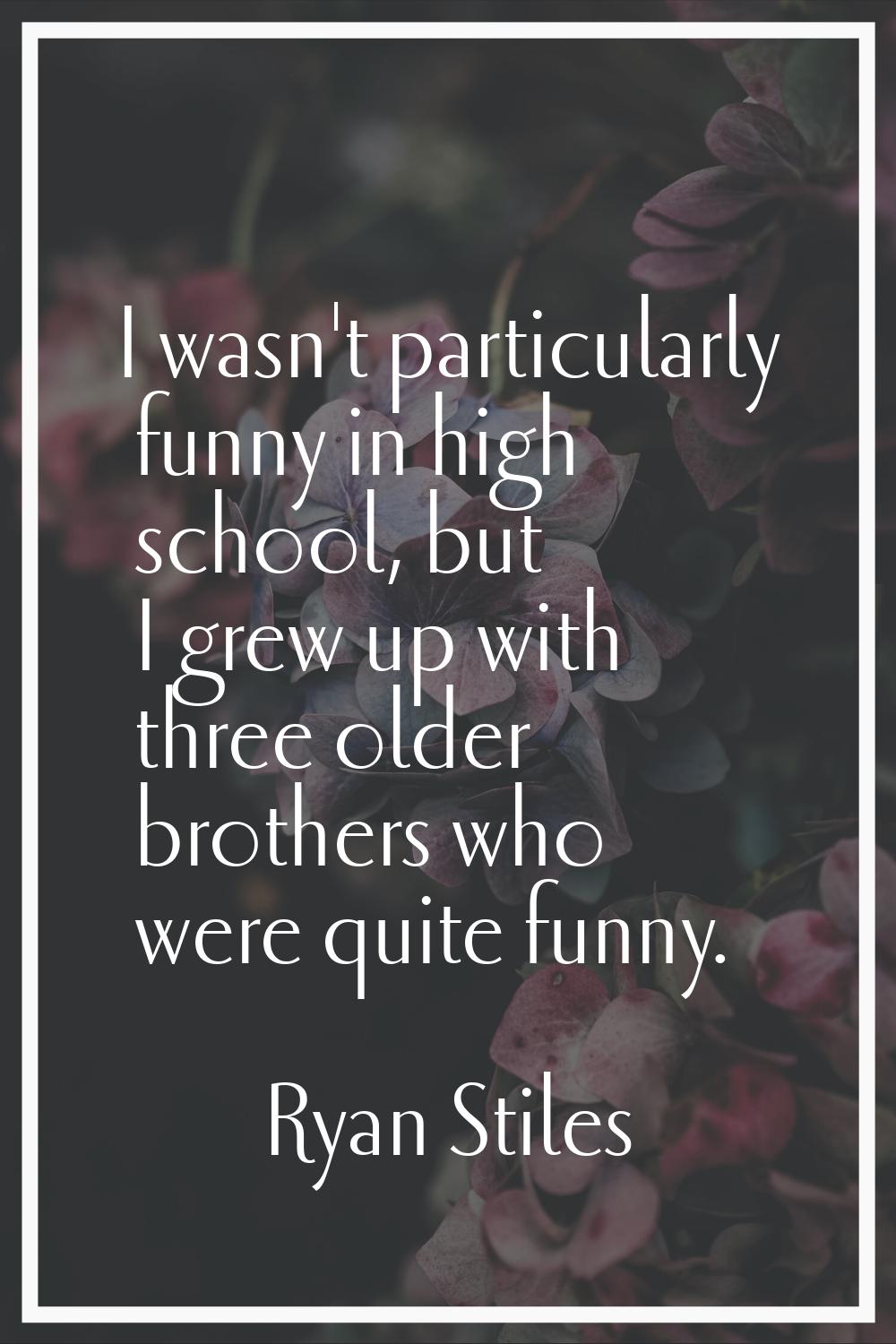 I wasn't particularly funny in high school, but I grew up with three older brothers who were quite 
