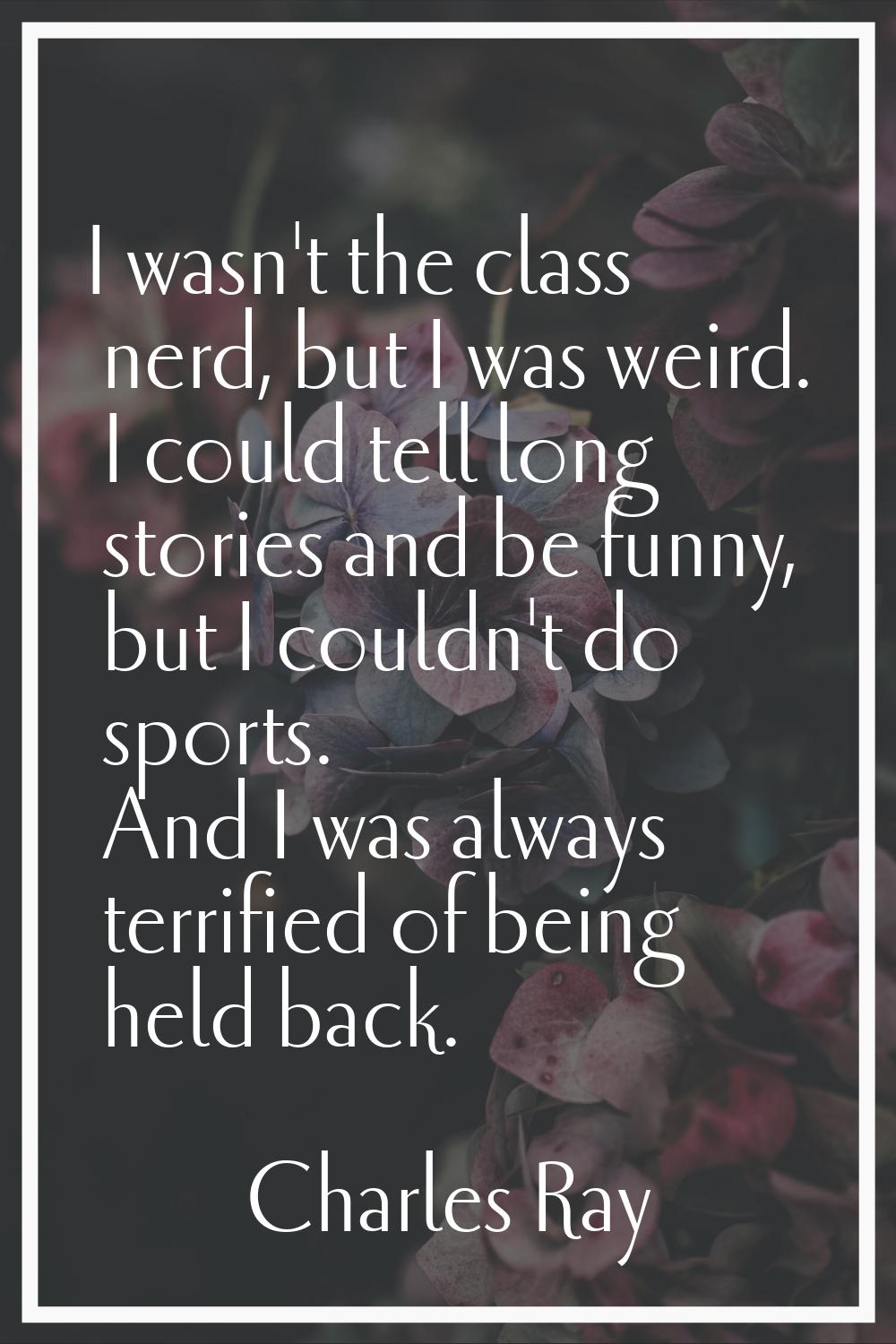 I wasn't the class nerd, but I was weird. I could tell long stories and be funny, but I couldn't do