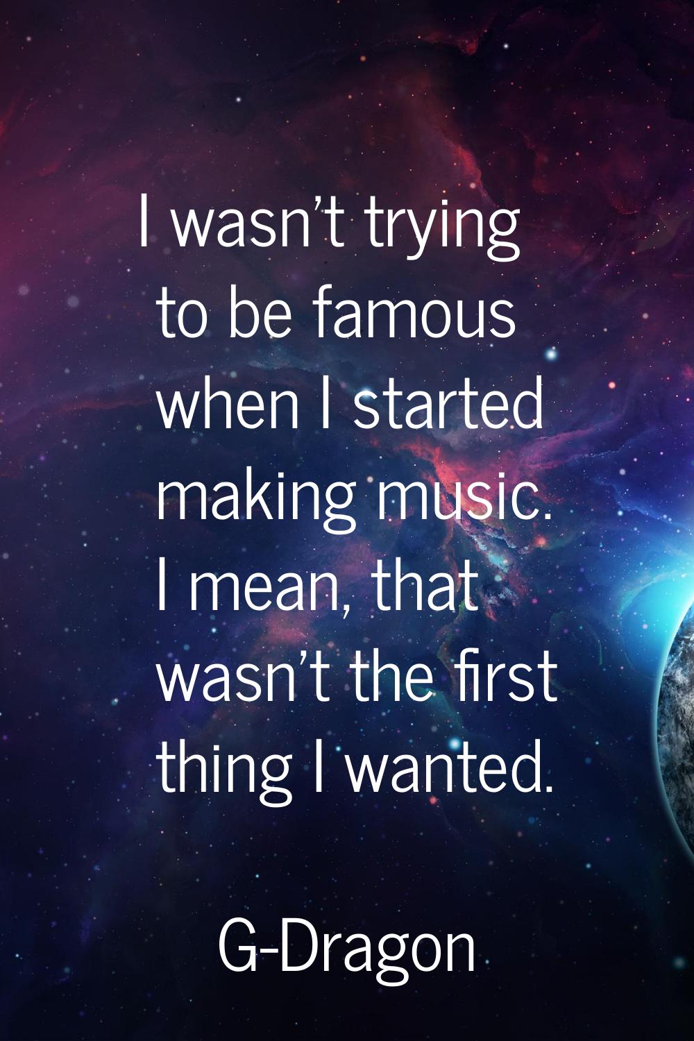 I wasn't trying to be famous when I started making music. I mean, that wasn't the first thing I wan