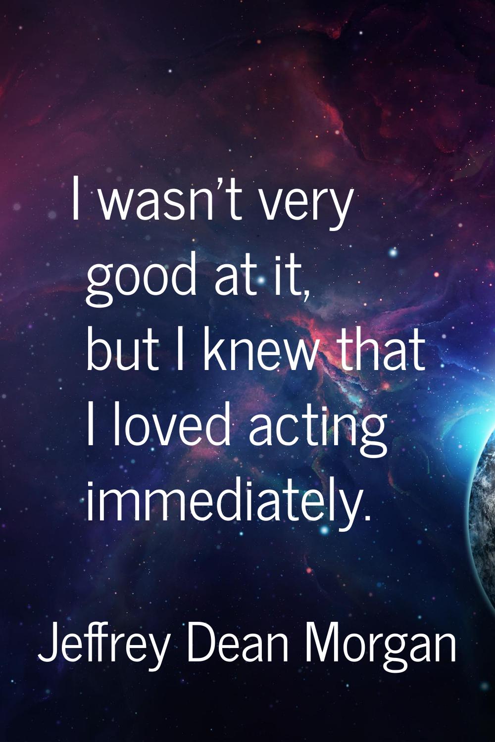 I wasn't very good at it, but I knew that I loved acting immediately.