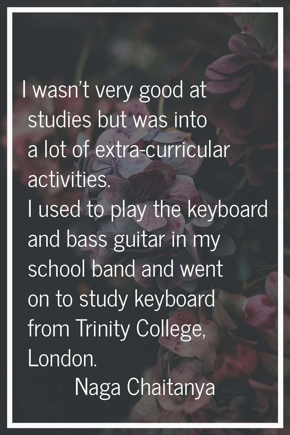 I wasn't very good at studies but was into a lot of extra-curricular activities. I used to play the