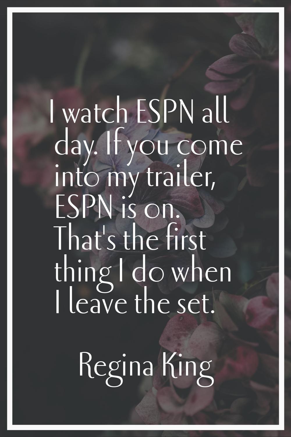 I watch ESPN all day. If you come into my trailer, ESPN is on. That's the first thing I do when I l