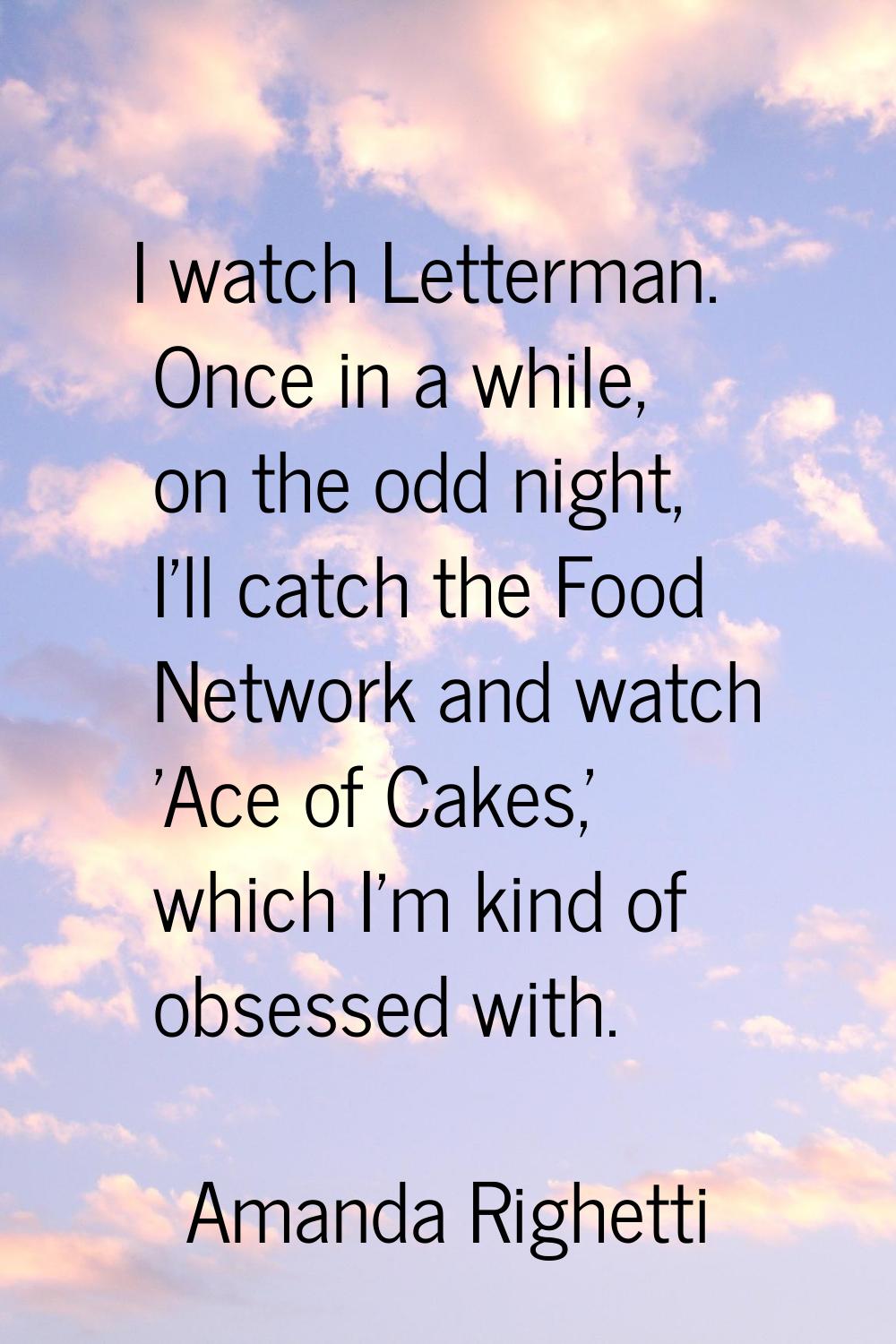 I watch Letterman. Once in a while, on the odd night, I'll catch the Food Network and watch 'Ace of