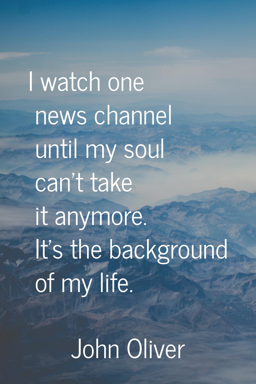 I watch one news channel until my soul can't take it anymore. It's the background of my life.