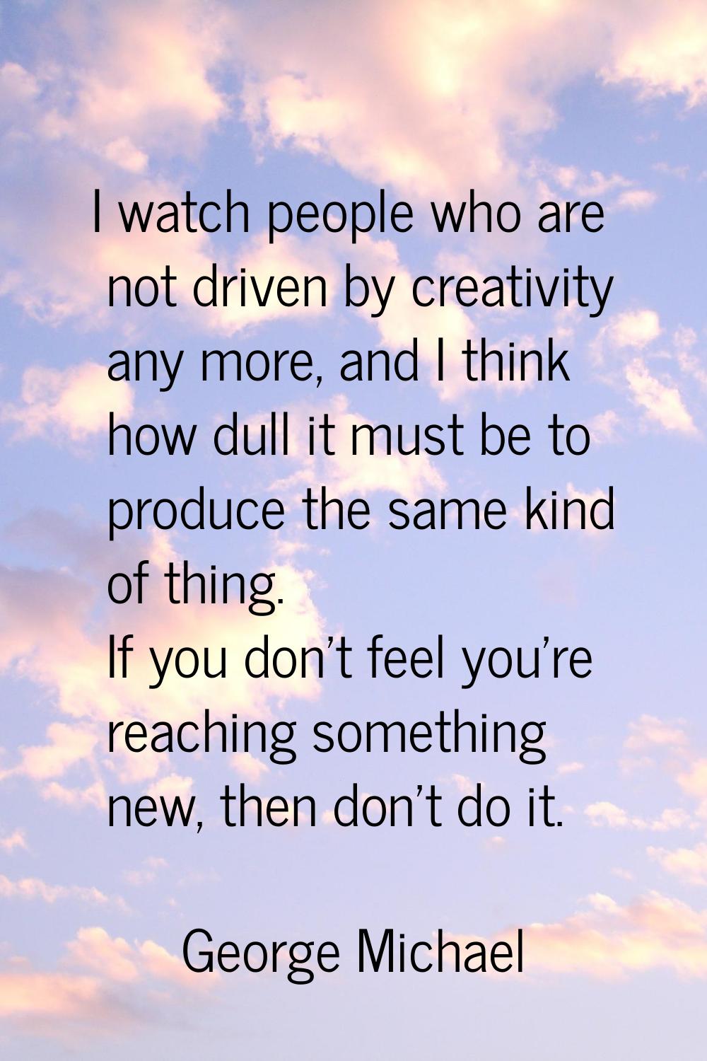 I watch people who are not driven by creativity any more, and I think how dull it must be to produc