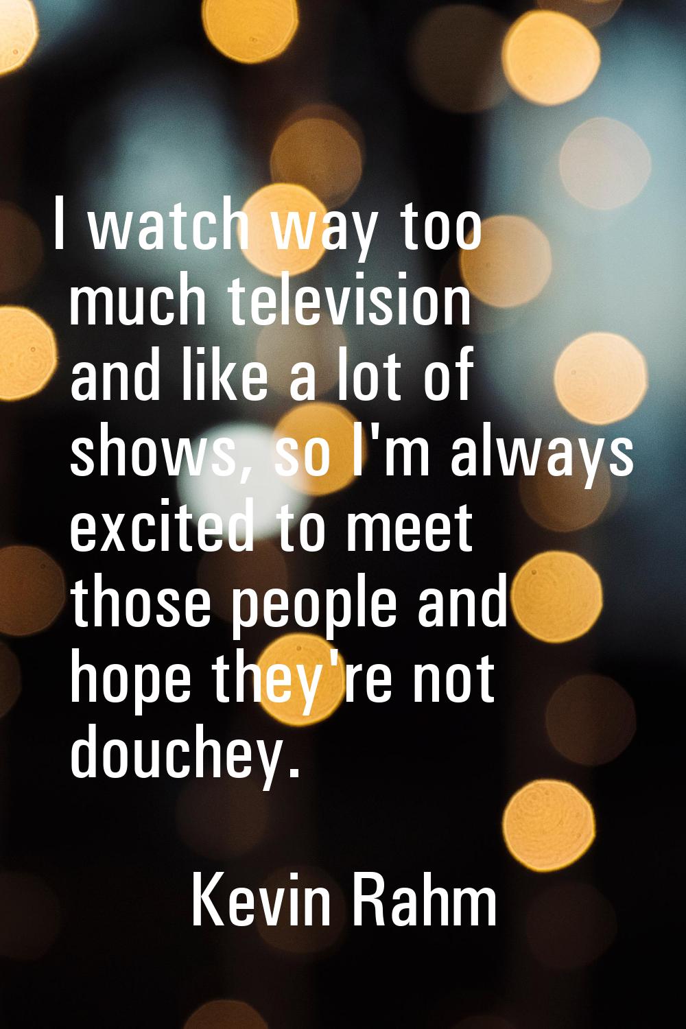 I watch way too much television and like a lot of shows, so I'm always excited to meet those people