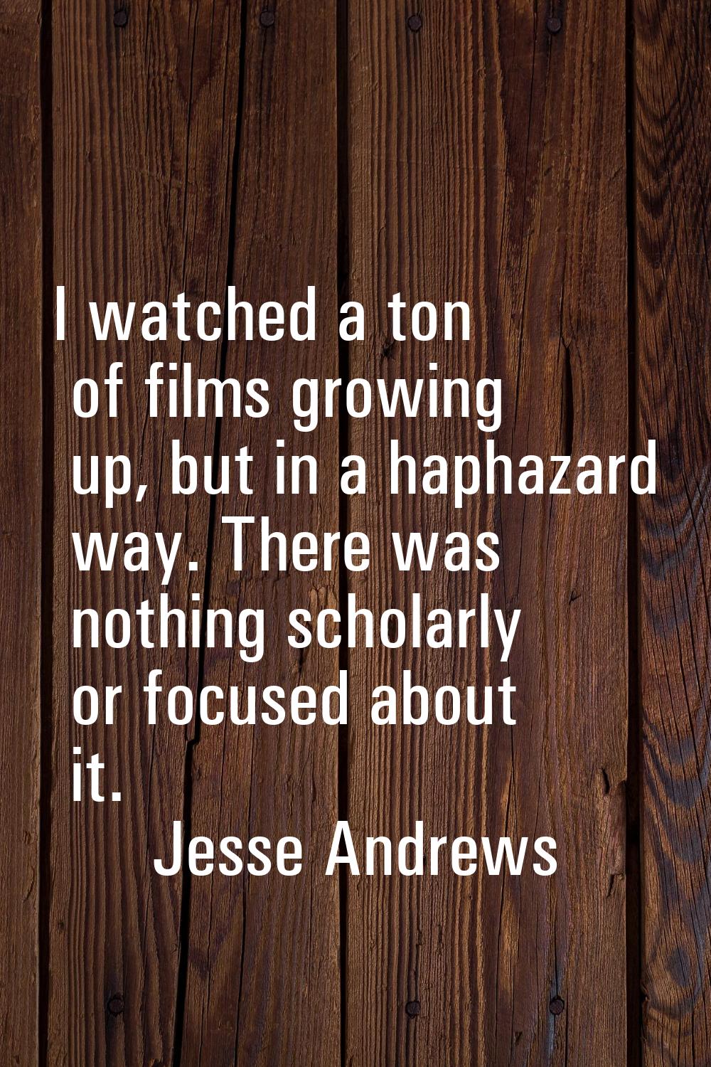 I watched a ton of films growing up, but in a haphazard way. There was nothing scholarly or focused