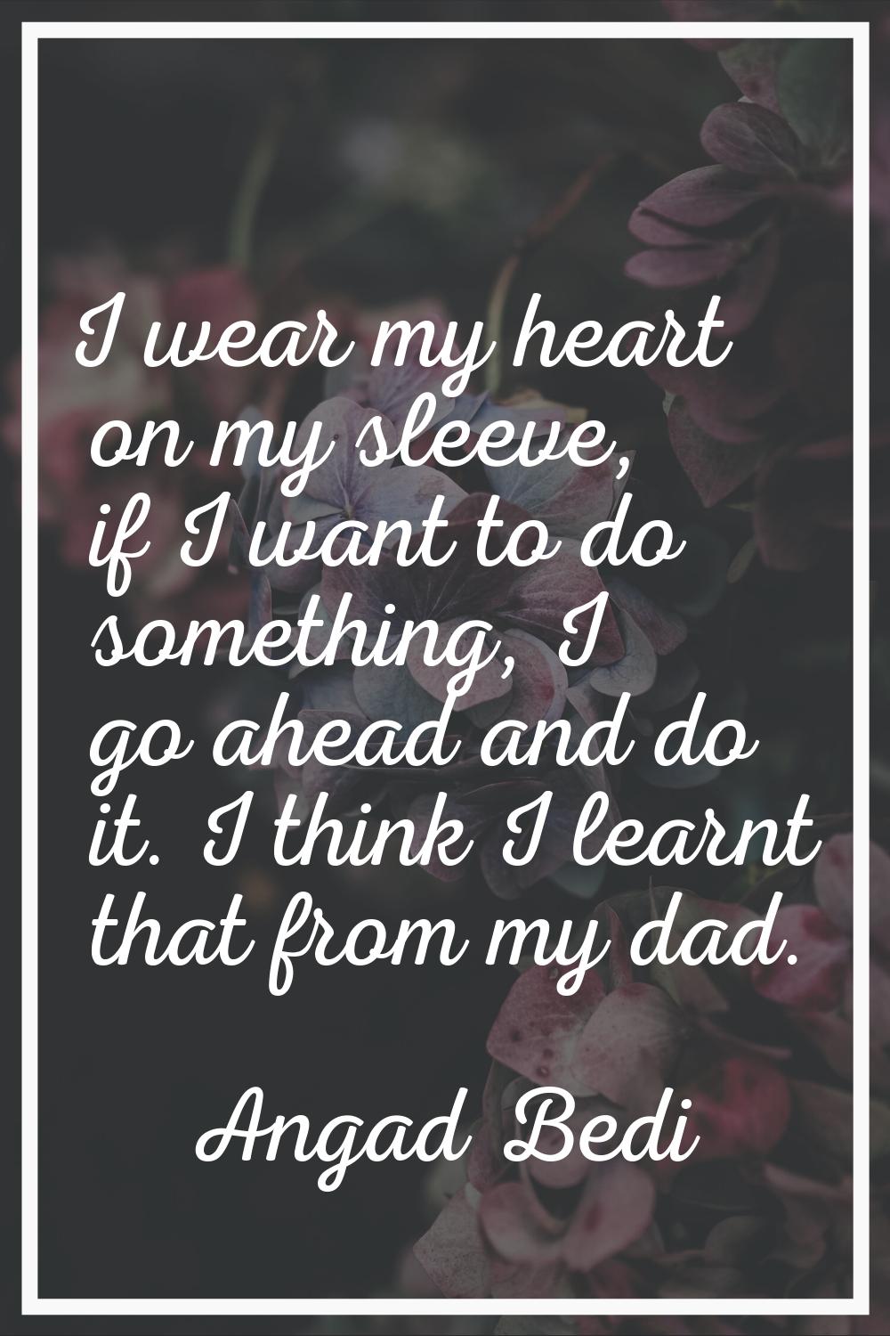 I wear my heart on my sleeve, if I want to do something, I go ahead and do it. I think I learnt tha