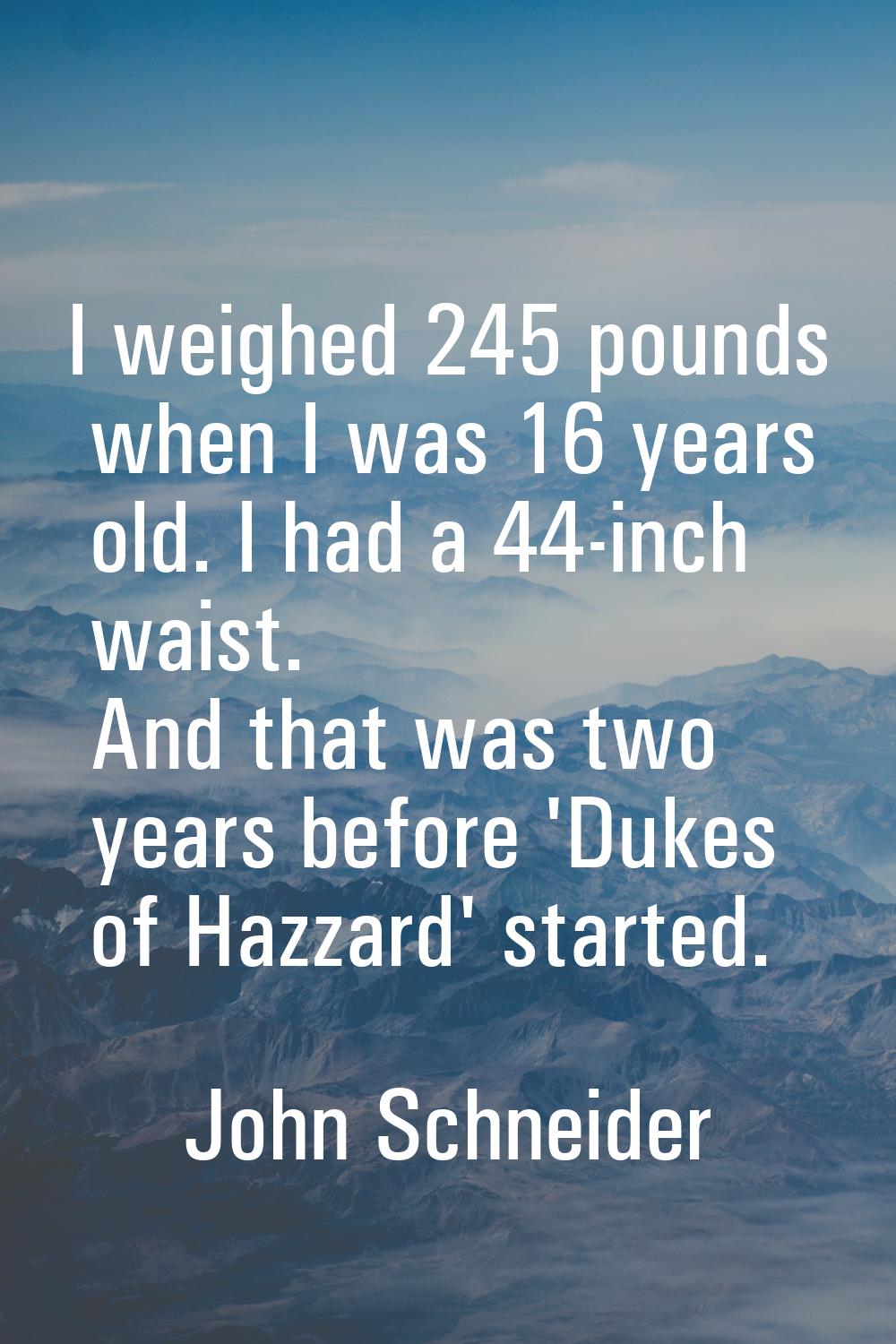 I weighed 245 pounds when I was 16 years old. I had a 44-inch waist. And that was two years before 