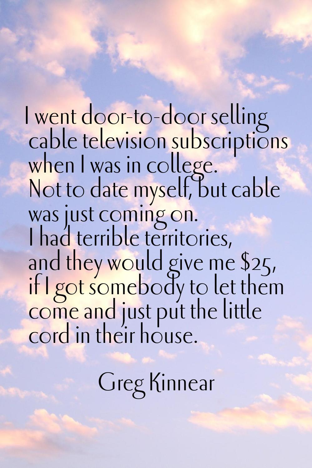 I went door-to-door selling cable television subscriptions when I was in college. Not to date mysel