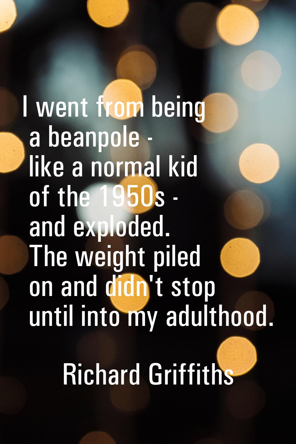 I went from being a beanpole - like a normal kid of the 1950s - and exploded. The weight piled on a