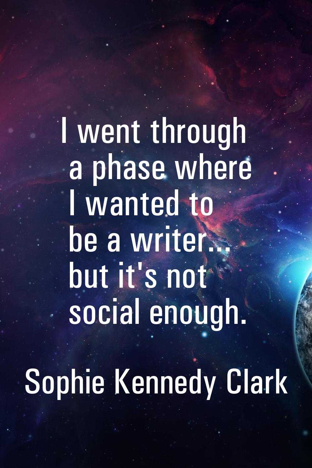 I went through a phase where I wanted to be a writer... but it's not social enough.
